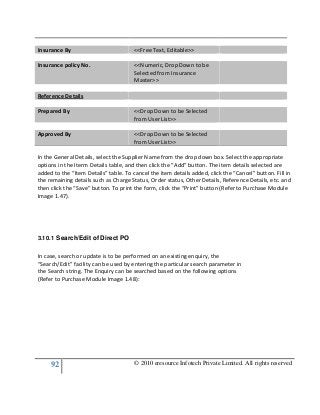 92 © 2010 eresource Infotech Private Limited. All rights reserved
Insurance By <<Free Text, Editable>>
Insurance policy No. <<Numeric, Drop Down to be
Selected from Insurance
Master>>
Reference Details
Prepared By <<Drop Down to be Selected
from User List>>
Approved By <<Drop Down to be Selected
from User List>>
In the General Details, select the Supplier Name from the drop down box. Select the appropriate
options in the Iterm Details table, and then click the “Add” button. The item details selected are
added to the “Item Details” table. To cancel the item details added, click the “Cancel” button. Fill in
the remaining details such as Charge Status, Order status, Other Details, Reference Details, etc. and
then click the “Save” button. To print the form, click the “Print” button (Refer to Purchase Module
Image 1.47).
3.10.1 Search/Edit of Direct PO
In case, search or update is to be performed on an existing enquiry, the
“Search/Edit” facility can be used by entering the particular search parameter in
the Search string. The Enquiry can be searched based on the following options
(Refer to Purchase Module Image 1.48):
 