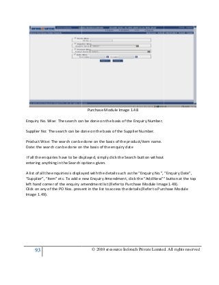 93
Enquiry No. Wise: The search can be done on the basis of the Enquiry Number.
Supplier No: The search can be done on the basis of the
Product Wise: The search can be done on the basis of the product/item name.
Date: the search can be done on the basis of the enquiry date
If all the enquiries have to be displayed, simply click the Search button without
entering anything in the Search options given.
A list of all the enquiries is displayed with the details such as the “Enquiry No.”, “Enquiry Date”,
“Supplier”, “Item” etc. To add e new Enquiry Amendment, click the “Add New”” button at the top
left hand corner of the enquiry amendment list (Refer to Purchase Module Image 1.49).
Click on any of the PO Nos. present in the list to access the details (Refer to Purchase Module
Image 1.49).
© 2010 eresource Infotech Private Limited. All rights reserved
Purchase Module Image 1.48
Enquiry No. Wise: The search can be done on the basis of the Enquiry Number.
Supplier No: The search can be done on the basis of the Supplier Number.
Product Wise: The search can be done on the basis of the product/item name.
Date: the search can be done on the basis of the enquiry date
If all the enquiries have to be displayed, simply click the Search button without
ng in the Search options given.
A list of all the enquiries is displayed with the details such as the “Enquiry No.”, “Enquiry Date”,
“Supplier”, “Item” etc. To add e new Enquiry Amendment, click the “Add New”” button at the top
uiry amendment list (Refer to Purchase Module Image 1.49).
Click on any of the PO Nos. present in the list to access the details (Refer to Purchase Module
© 2010 eresource Infotech Private Limited. All rights reserved
If all the enquiries have to be displayed, simply click the Search button without
A list of all the enquiries is displayed with the details such as the “Enquiry No.”, “Enquiry Date”,
“Supplier”, “Item” etc. To add e new Enquiry Amendment, click the “Add New”” button at the top
uiry amendment list (Refer to Purchase Module Image 1.49).
Click on any of the PO Nos. present in the list to access the details (Refer to Purchase Module
 