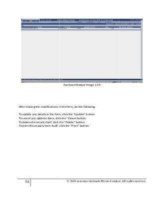 94
After making the modifications in the form, do the fo
To update any details in the form, click the “Update” button.
To cancel any updates done, click the “Cancel button.
To delete the record itself, click the “Delete” button.
To print the enquiry form itself, click the “Print” button.
© 2010 eresource Infotech Private Limited. All rights reserved
Purchase Module Image 1.49
After making the modifications in the form, do the following:
To update any details in the form, click the “Update” button.
To cancel any updates done, click the “Cancel button.
To delete the record itself, click the “Delete” button.
To print the enquiry form itself, click the “Print” button.
© 2010 eresource Infotech Private Limited. All rights reserved
 