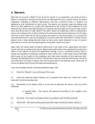 96 © 2010 eresource Infotech Private Limited. All rights reserved
4 REPORTS
What do we mean by a Report? If we go by the reports in an organization, we could say that a
Report is essentially a summary of data which has been gathered over a period of time, for all the
employees, belonging to different departments, and over a period of time. i.e. Reports are
gathered as well maintained for each month. The reports are normally made by collating data
which has been gathered on a daily basis depending on the activity of that employee for that
particular day. All this data collected goes on to prepare the final report at the end of each month.
Now, why do we have to make reports? The prime reason for preparing as well as maintaining a
report is for keeping a file of all the activities that have been done by the employees. This file does
not have to exist inside the PC and can always be stored in a real-time location. It can always be
accessed when there is any sort of auditing or any other activity for which files or records may be
desired. Also, it helps having files like these, as they can be easily accessible in case of a power
break-down or some such activity during which the system may be shut down.
Now, there are various types of reports which exist in the realm of any organization and these
reports will vary according to the various departments which exist in the organization as well as the
nature of the Industry to which the organization belongs. E.g. In a production facility, there is
always the possibility of employees working in shifts, and for this, a shift report may be desirable
which gives all the details of the employees who have been working on that particular shift.
However, the Banking sector is a 9.00 to 5.00 job and it does not have any shift timings, and this is
also reflected in the type of reports that may be generated in the banking sector, which will, of
course, be different from that of the Manufacturing Industry.
To access the Reports (Refer to Purchase Module Image 1.54):
i.) Select the “Reports” icon on the top of the screen
ii.) Select the particular report desired. e.g. To generate the report for “Jainex Ltd”, select
Jainex ltd. from the drop down box
iii.) Depending on the option which is to be used to generate the report, click any of the
following:
a.) Supplier Wise – The reports will generated according to the supplier name
selected
b.) Date Wise - The reports will be generated in accordance with the dates selected
c.) All Records – The reports will be generated with respect to both the above criteria i.e
 