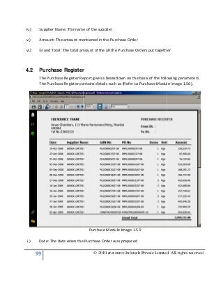 99
iv.) Supplier Name: The name of the supplier
v.) Amount: The amount mentioned in the Purchase Order
vi.) Grand Total: The total amount of the all the Purchase Orders put
4.2 Purchase Register
The Purchase Register Report gives a breakdown on the basis of the following parameters.
The Purchase Register contains details such as (Refer to Purchase Module Image 1.56).
i.) Date: The date when the Purchase Order was prepared
© 2010 eresource Infotech Private Limited. All rights reserved
Supplier Name: The name of the supplier
Amount: The amount mentioned in the Purchase Order
Grand Total: The total amount of the all the Purchase Orders put together
Purchase Register
The Purchase Register Report gives a breakdown on the basis of the following parameters.
The Purchase Register contains details such as (Refer to Purchase Module Image 1.56).
Purchase Module Image 1.53
the Purchase Order was prepared
© 2010 eresource Infotech Private Limited. All rights reserved
together
The Purchase Register Report gives a breakdown on the basis of the following parameters.
The Purchase Register contains details such as (Refer to Purchase Module Image 1.56).
 