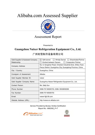 Alibaba.com Assessed Supplier
Assessment Report
Presented to
Guangzhou Naixer Refrigeration Equipment Co., Ltd.
广州耐雪制冷设备有限公司
Gold Supplier & Assessed Company
Relationship:
Self-owned Wholly Owned Shareholder/Partner
Kindred between Owners Cooperation Partner
Company Address
No. 8, Songshan Road, Chaotian Industrial Zone, Shilou Town,
Panyu District, Guangzhou City, Guangdong Province, China
City / Country: Guangzhou, China
Consigner of Assessment: Alibaba
Gold Supplier Member ID: naixer
Gold Supplier Company Name: Guangzhou Naixer Refrigeration Equipment Co., Ltd.
Contact Person: Ms. Sally Sun
Phone Number: 0086-757-86085755, 0086-18638656589
Fax Number: 0086-757-86085755
Email: naixer1@126.com
Website Address (URL): http://naixer.en.alibaba.com
Service Provided by Bureau Veritas Certification
Report No.: 8862062_P+T
 
