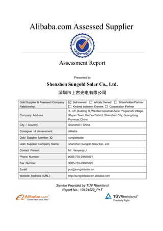 Alibaba.com Assessed Supplier
Assessment Report
Presented to
Shenzhen Sungold Solar Co., Ltd.
深圳市上古光电有限公司
Gold Supplier & Assessed Company
Relationship:
Self-owned Wholly Owned Shareholder/Partner
Kindred between Owners Cooperation Partner
Company Address
3 - 4/F, Building H, Wentao Industrial Zone, Yingrenshi Village,
Shiyan Town, Bao’an District, Shenzhen City, Guangdong
Province, China
City / Country: Shenzhen / China
Consigner of Assessment: Alibaba
Gold Supplier Member ID: sungoldsolar
Gold Supplier Company Name: Shenzhen Sungold Solar Co., Ltd.
Contact Person: Mr. Haoyang Li
Phone Number: 0086-755-29685821
Fax Number: 0086-755-29685820
Email: pur@sungoldsolar.cn
Website Address (URL): http://sungoldsolar.en.alibaba.com
Service Provided by TÜV Rheinland
Report No.: 10424529_P+T
 