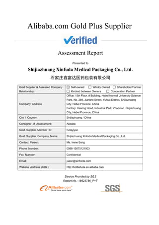 Alibaba.com Gold Plus Supplier
Assessment Report
Presented to
Shijiazhuang Xinfuda Medical Packaging Co., Ltd.
石家庄鑫富达医药包装有限公司
Gold Supplier & Assessed Company
Relationship:
Self-owned Wholly Owned Shareholder/Partner
Kindred between Owners Cooperation Partner
Company Address
Office: 15th Floor, A Building, Hebei Normal University Science
Park, No. 269, Jianshe Street, Yuhua District, Shijiazhuang
City, Hebei Province, China
Factory: Haixing Road, Industrial Park, Zhaoxian, Shijiazhuang
City, Hebei Province, China
City / Country: Shijiazhuang / China
Consigner of Assessment: Alibaba
Gold Supplier Member ID: fudayiyao
Gold Supplier Company Name: Shijiazhuang Xinfuda Medical Packaging Co., Ltd.
Contact Person: Ms. Irene Song
Phone Number: 0086-15075121003
Fax Number: Confidential
Email: jason@sinforda.com
Website Address (URL): http://bottlefuda.en.alibaba.com
Service Provided by SGS
Report No.: 18623786_P+T
 
