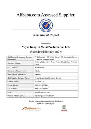 Alibaba.com Assessed Supplier



                                   Assessment Report

                                                Presented to

                  Yuyao Kangrui Metal Products Co., Ltd.
                              余姚市康瑞金属制品有限公司

Gold Supplier & Assessed Company       Self-owned         Wholly Owned        Shareholder/Partner
Relationship:                          Kindred between Owners
                                    Xinshu Village, Lizhou Town, Yuyao City, Zhejiang Province,
Company Address
                                    China
City / Country:                     Ningbo, China

Consigner of Assessment:            Alibaba

Gold Supplier Member ID:            cnkangrui

Gold Supplier Company Name:         Yuyao Kangrui Metal Products Co., Ltd.

Contact Person:                     Mr. Jason Chi

Phone Number:                       0086-574-62642331

Fax Number:                         0086-574-62642333

Email:                              jason@cnkangrui.com

Website Address (URL):              http://kangrui.en.alibaba.com


                           Service provided by Bureau Veritas Certification
                                     Report No.: 4788692_P+T
 