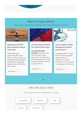 Want To Learn More?
Check out our related webinar recordings, Case studies, White papers, & Articles
Digitalization of PPAP
Documentation Solution
Case Study
A global Aerospace
organization with several
plants in product and process
development had challenges
with centrally managing all
design/process artifacts that
were created
The New AIAG-VDA FMEA
First Edition White Paper
The AIAG-VDA FMEA
Handbook, released in June
2019 has begun to gain
popularity in the Automotive
Industry globally. Both US and
European OEMs have started
to require the use
Virtual Supplier Quality
Management Solution
powered by AI
Managing suppliers virtually
with an Enterprise supplier
quality solution is a
requirement in today’s
environment. A “new normal”
is emerging where the ability
Read more
Read more Read more
Who We Work With
100,000+ globally has embraced Digitalization of Quality
Caterpillar Daimler NXP
Valeo Club Car
 