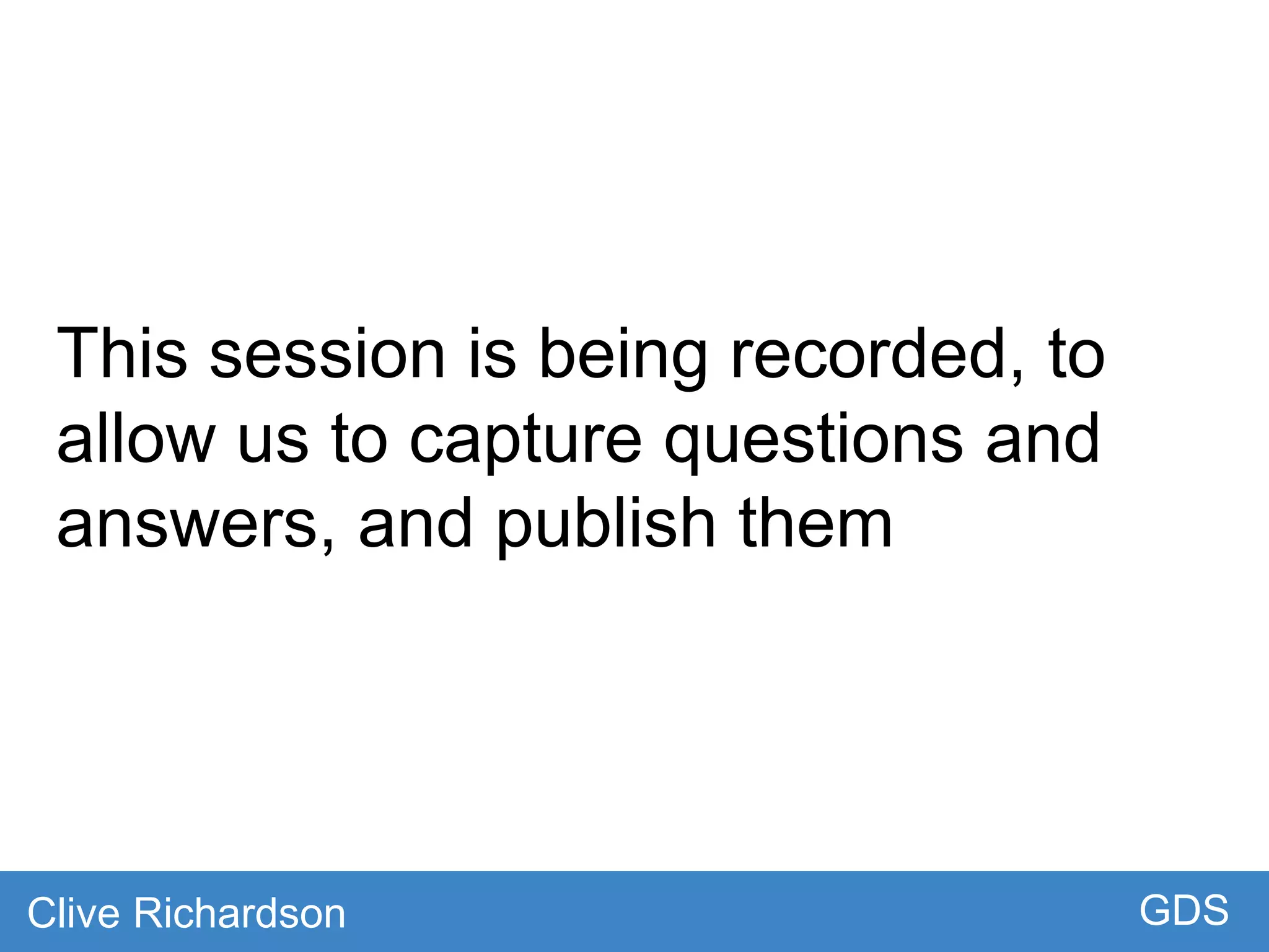 This session is being recorded, to
allow us to capture questions and
answers, and publish them
Clive Richardson GDS
 