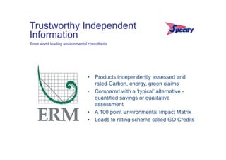 Trustworthy Independent
Information
From world leading environmental consultants




                                •  Products independently assessed and
                                   rated-Carbon, energy, green claims
                                •  Compared with a ‘typical’ alternative -
                                   quantified savings or qualitative
                                   assessment
                                •  A 100 point Environmental Impact Matrix
                                •  Leads to rating scheme called GO Credits
                                	
  
 