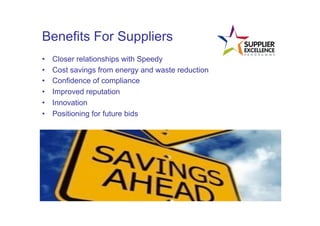 Benefits For Suppliers
•      Closer relationships with Speedy
•      Cost savings from energy and waste reduction
•      Confidence of compliance
•      Improved reputation
•      Innovation
•      Positioning for future bids
	
  
 