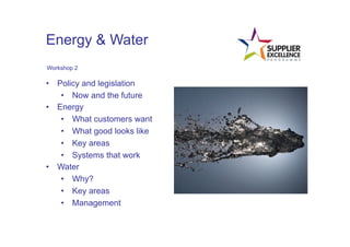 Energy & Water
 Workshop 2

•  Policy and legislation
    •  Now and the future
•  Energy
    •  What customers want
    •  What good looks like
    •  Key areas
    •  Systems that work
•  Water
    •  Why?
    •  Key areas
    •  Management
	
  
 