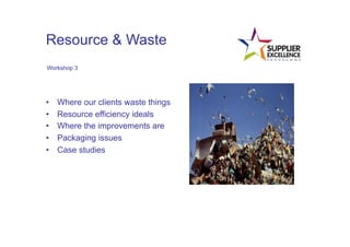 Resource & Waste
 Workshop 3




•      Where our clients waste things
•      Resource efficiency ideals
•      Where the improvements are
•      Packaging issues
•      Case studies
	
  
 