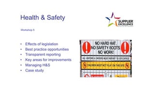Health & Safety
 Workshop 5




•      Effects of legislation
•      Best practice opportunities
•      Transparent reporting
•      Key areas for improvements
•      Managing H&S
•      Case study
	
  
 