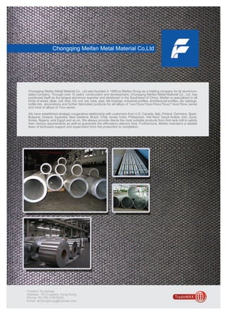 Chongqing Meifan Metal Material Co,Ltd




Chongqing Meifan Metal Material Co., Ltd was founded in 1998 by Meifan Group as a holding company for its aluminum-
sales company. Through over 10 years’ construction and development, Chongqing Meifan Metal Material Co., Ltd. has
positioned itself as the largest aluminum exporter and distributor in the Southwest of China. Meifan is specialized in all
kinds of sheet, plate, coil, strip, foil, rod, bar, tube, pipe, die forgings, industrial profiles, architectural profiles, die castings,
bottle lids, decorations and further fabricated products for all alloys of 1xxx?2xxx?3xxx?4xxx?5xxx? 6xxx?8xxx series
and most of alloys of 7xxx series.

We have established strategic cooperative relationship with customers from U.S, Canada, Italy, Poland, Germany, Spain,
Bulgaria, Greece, Australia, New Zealand, Brazil, Chile, Israel, India, Philippines, Viet Nam, Saudi Arabia, Iran, Syria,
Korea, Nigeria, and Egypt and so on. We always provide clients the most suitable products from first rank mill to satisfy
their various requirements as well as guarantee the affirmatory delivery time. Furthermore, Meifan maintains a reliable
team of technique support and supervision from the production to completion.




Contact: Hu liqinag
Address: 1612 square, Hong Kong
Phone: 85-755-31879430
Email: aichongkong@hotmail.com
 