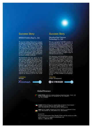 Success Story                                                Success Story
XINMAN Fashion Bag Co., Ltd.                                 Shenzhen East Universe
                                                             Technology Co., Ltd.
We are the leading China-based company                       We are a premium TradeLITE member at
specialized in producing leather bags including              www.WorldofTrade.com. Registered as
trendy ladies handbag, backpacks, school                     Shenzhen East Universe Technology Co. Ltd.,
bags, cosmetic bags, purses, computer bags                   our Company is a distinguished manufacturer
and much more. Our company was set up in                     of CCTV cameras in Mainland China. We are,
year of 2004 based on decades of experience                  basically, a high-tech enterprise with
in producing leather-based products.                         independent intellectual property rights and
Currently, we are a premium TradeLITE                        well-integrated R&D technologies, and our
member at WorldofTrade, and it’s really easier               main products includes a complete range of
for us to earn maximum profits and enhance                   CCD and network cameras.
our brand credibility worldwide.
                                                             Our experience with WorldofTrade.com has
WorldofTrade.com has given us the                            been remarkable as through this wonderful
opportunity to expand our business as we                     B2B website, our Company has achieved its
have over 300 skilled workers just to ensure                 annual financial goal within a single quarter
the efficiency and quality of our product. Our               of the fiscal year 2010-2011. Since joining this
journey with WorldofTrade.com is quite                       business-to-business portal, we also
impressive; it doesn’t have any territory                    discovered many untapped markets in regions
limitation unlike other B2B portals and, above               like southeast region of Brazil, Peru, Mexico
all, it has effective procedures and tools for               and Argentina. WorldofTrade.com is
searching genuine buyers with high quality                   considered as the most important business
customer care services in addition. No doubt,                asset for our Company. Apart from business
WorldofTrade.com gives us the immense                        expansion, we are also satisfied with their
exposure in order to maximize our revenues                   customer support services where all required
expend our business all over the world.                      services are easily available in our languages
                                                             as well.
Lakeliao                                                     Tina Zou
Manager                                                      Onwer / Entrepreneur




                                    Global Presence
                                       HEAD OFFICE, UAE 413, Le Solarium Building, Dubai Silicon Oasis – Dubai , UAE
                                       PO Box: DXB500269 GSM: +971 56 6943291 Tel: +971 4 3900615
                                       Fax: +971 4 3908604




                                       KUWAIT OFFICE PO Box 5141, Hawally 32082, Ibn Khaldoun Street, Bassam
                                       Complex III, 2nd Floor, Office No. 6 & 7, Hawally Kuwait
                                       GSM: +965 22649188 Tel: +965 22649188 Fax: +965 22649199

                                       OMAN OFFICE Villa#53, Al-Bashair St, PO Box 1255, PC 114 Sultanate of Oman
                                       GSM: +968 91009397 Tel: +968 24694672 Fax: +968 24694891


                                       Contact US:
                                       For general information about World of Trade and the services we offer,
                                       please contact us at: support@worldoftrade.com
                                       Toll free: +1-888-494-7479
 