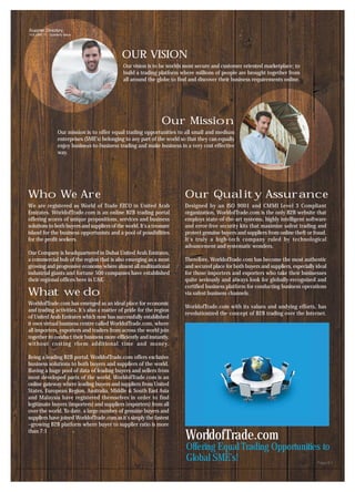 Supplier Directory
VOLUME 11 - Quarterly Issue




                                              OUR VISION
                                               Our vision is to be worlds most secure and customer oriented marketplace; to
                                               build a trading platform where millions of people are brought together from
                                               all around the globe to find and discover their business requirements online.




                                                                Our Mission
                  Our mission is to offer equal trading opportunities to all small and medium
                  enterprises (SME’s) belonging to any part of the world so that they can equally
                  enjoy business-to-business trading and make business in a very cost effective
                  way.




Who We Are                                                                Our Quality Assurance
We are registered as World of Trade FZCO in United Arab                   Designed by an ISO 9001 and CMMI Level 3 Compliant
Emirates. WorldofTrade.com is an online B2B trading portal                organization, WorldofTrade.com is the only B2B website that
offering scores of unique propositions, services and business             employs state-of-the-art systems, highly intelligent software
solutions to both buyers and suppliers of the world. It's a treasure      and error-free security kits that maximize safest trading and
island for the business opportunists and a pool of possibilities          protect genuine buyers and suppliers from online theft or fraud.
for the profit seekers.                                                   It's truly a high-tech company ruled by technological
                                                                          advancement and systematic wonders.
Our Company is headquartered in Dubai United Arab Emirates,
a commercial hub of the region that is also emerging as a most            Therefore, WorldofTrade.com has become the most authentic
growing and progressive economy where almost all multinational            and secured place for both buyers and suppliers, especially ideal
industrial giants and fortune 500 companies have established              for those importers and exporters who take their businesses
their regional offices here in UAE.                                       quite seriously and always look for globally-recognised and
                                                                          certified business platform for conducting business operations
What we do                                                                via safest business channels.
WorldofTrade.com has emerged as an ideal place for economic
                                                                          WorldofTrade.com with its values and undying efforts, has
and trading activities. It’s also a matter of pride for the region
                                                                          revolutionized the concept of B2B trading over the Internet.
of United Arab Emirates which now has successfully established
it own virtual business centre called WorldofTrade.com, where
all importers, exporters and traders from across the world join
together to conduct their business more efficiently and instantly,
without costing them additional time and money.

Being a leading B2B portal, WorldofTrade.com offers exclusive
business solutions to both buyers and suppliers of the world.
Having a huge pool of data of leading buyers and sellers from
most developed parts of the world, WorldofTrade.com is an
online gateway where leading buyers and suppliers from United
States, European Region, Australia, Middle & South East Asia
and Malaysia have registered themselves in order to find
legitimate buyers (importers) and suppliers (exporters) from all
over the world. To date, a large number of genuine buyers and
suppliers have joined WorldofTrade.com as it’s simply the fastest
–growing B2B platform where buyer to supplier ratio is more
than 7:1
                                                                           WorldofTrade.com
                                                                           Offering Equal Trading Opportunities to
                                                                           Global SME’s!                                              Page # 1
 