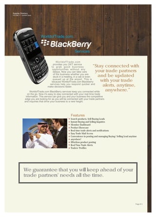 Supplier Directory
VOLUME 11 - Quarterly Issue




                                WorldofTrade.com


                                                               Services

                                             W o r l d o f Tr a d e . c o m
                                          provides you 24/7 service
                                        to grab good business                 “Stay connected with
                                         opportunities without any
                                          delays. Now you can take care          your trade partners
                                          of the business whether you are
                                          stuck in a meeting, in a cab or even     and be updated
                                          queued up at the airport. This is
                                         because WorldofTrade.com Blackberry          with your trade
                                       services help you respond quicker and
                                      make decisions faster.                           alerts, anytime,
                        WorldofTrade.com BlackBerry services keep you connected while   anywhere.”
                    on the go. Now it’s easy to stay connected with your real time trade
                  information. This service can give you and your business the competitive
                 edge you are looking for as you will be connected with your trade partners
                 and inquiries that drive your business to a new height.




                                                            Features
                                                           Search products, Sell/Buying Leads
                                                           Instant Buying and Selling Inquiries
                                                           Member Dashboard
                                                           Product Showcase
                                                           Real time trade alerts and notifications
                                                           Easy Trade Mail Access
                                                           Convenience in posting and managing Buying/ Selling Lead anytime
                                                           anywhere!
                                                           Effortless product posting
                                                           Real Time Trade Alerts
                                                           Traders' Profiles




               We guarantee that you will keep ahead of your
               trade partners' needs all the time.




                                                                                                                         Page # 3
 