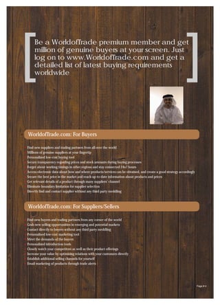 [    Be a WorldofTrade premium member and get
     million of genuine buyers at your screen. Just
     log on to www.WorldofTrade.com and get a
     detailed list of latest buying requirements
     worldwide                                                                                               [
WorldofTrade.com: For Buyers

Find new suppliers and trading partners from all over the world
Millions of genuine suppliers at your fingertip
Personalized low-cost buying tool
Secure transparency regarding prices and stock amounts during buying processes
Forget about working timings in other regions and stay connected 24x7 hours
Access electronic data about how and where products/services can be obtained, and create a good strategy accordingly
Secure the best price in the market and reach up-to-date information about products and prices
Get relevant details of a product through many suppliers’ channel
Eliminate boundary limitation for supplier selection
Directly find and contact supplier without any third party meddling



WorldofTrade.com: For Suppliers/Sellers

Find new buyers and trading partners from any corner of the world
Grab new selling opportunities in emerging and potential markets
Contact directly to buyers without any third party meddling
Personalised low-cost marketing tool
Meet the demands of the buyers
Personalized introduction tools
Closely watch your competitors as well as their product offerings
Increase your value by optimizing relations with your customers directly
Establish additional selling channels for yourself
Email marketing of products through trade alerts




                                                                                                                       Page # 4
 