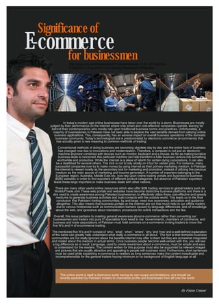 Significance of
E-commerce
     for businessmen
                   http://jang.com.pk/thenews/jan2011-weekly/busrev-17-01-2011/p5.htm
                   Published in Jang which is the leading Newspaper of Pakistan




               In today’s modern age online businesses have taken over the world by a storm. Businesses are mostly
     judged by their performance on the internet where only smart and cost-effective companies operate, leaving far
      behind their contemporaries who mostly rely upon traditional business norms and practices. Unfortunately, a
       majority of businessmen in Pakistan have not been able to explore the vast benefits derived from utilizing online
        business applications. This, consequently, has an adverse impact on overall business operations of the domestic
         business community. Today’s technological era is predominated by electronic commerce (e-commerce) that
          has actually given a new meaning to common methods of trading.

           Conventional methods of doing business are becoming obsolete day by day and the entire face of business
           has changed now due to innovations and modernization. Therefore, a computer is not just an electronic
           machine anymore combined with devices such as monitor, keyboard and a mouse. As far as making lucrative
           business deals is concerned, this particular machine can help transform a futile business venture into something
          worthwhile and productive. While the internet is a place of rebirth for certain dying corporations, it can also
         be a deathbed for several others. The trick is not to rely wholly on it but for certain jobs. For instance, many
         successful companies now try to make money by using internet as their primary marketing medium. In Pakistan
        the internet is viewed mostly as the secondary tool for marketing and promotion, instead of utilizing this precious
         medium as the main source of marketing and income generation. A number of importers belonging to the
         European region, Australia, Middle East etc. now rely upon online trading portals and business-to-business
        (B2B) websites in order to find exporters of different product categories, but absence of Pakistani exporters
       leads these large importers to make business deals with other nations.

         There are many other useful online resources which also offer B2B trading services to global traders such as
        WorldofTrade.com These web portals and websites have become distinctive business platforms and there is a
       dire need to create awareness among Pakistani businessmen to effectively utilize these cost-effective and speedy
         mediums to generate business activities and build contacts with the outside world. This leads us to the final
          conclusion that Pakistani trading communities, by and large, need true awareness, education and guidance
          altogether. This also means that business portals on the internet are not that much help to our offline traders
          due to various hindrances such as communication barriers caused by language differences, lack of knowledge
         about the web, and ignorance about mandatory procedures for online transactions and the like.

       Overall, this issue pertains to creating general awareness about e-commerce rather than converting our
       businessmen and traders into pure IT specialists from head to toe. Governments, chambers of commerce, and
      business and trade associations of Pakistan must hold seminars on e-commerce inviting traders to know the
      five W’s and H of e-commerce trading.

      The mentioned five W’s and H consist of ‘who’, ‘what’, ‘when’, ‘where’, ‘why ‘and ‘how’ and a well-defined explanation
      of the same can greatly help understand what really e-commerce is all about. The fact is that domestic business
      communities are not really ignorant about the benefits internet may offer to them but they are somewhat misguided
      and misled about this medium in actual terms. Once business people become well-versed with this, you will see
       a big difference as a result. Language, used to create awareness about e-commerce, must be simple and easy
        to understand for the readers. The content written for this purpose must also be supported by relevant images
         and pictures that are usually attractive and appealing to people with business mind. Furthermore, short sentences
         must be used while explaining e-commerce to readers as long sentences make the content inexplicable and
         incomprehensible for the general traders having minimum or no background of English language at all.




            The online world is itself a distinctive world having its own scope and limitations, and should be
            smartly exploited by Pakistani traders to channelize profits and businesses from all over the world.



                                                                                                        By Faizan Usmani
 