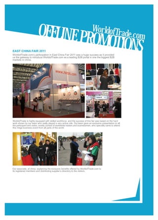 OFFLINE PR                                              WorldofTr
                                                                                                                 ade.com
EAST CHINA FAIR 2011
                                                                                OMOTIONS
WorldofTrade.com’s participation in East China Fair 2011 was a huge success as it provided
us the gateway to introduce WorldofTrade.com as a leading B2B portal in one the biggest B2B
markets in china.

                              Significance of




WorldofTrade is highly equipped with skilled workforce, and the success of this fair was based on the hard
work shown by our team who really played a very active role. Out team gave an exclusive presentation to all
the participant and visitor, mostly consist of worldwide traders and businessmen, who specially came to attend
this mega business event from all parts of the world.




Our associate, at china, explaining the exclusive benefits offered by WorldofTrade.com to
its registered members and distributing supplier’s directory to the visitors.
 
