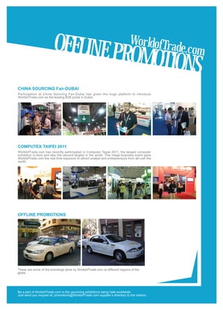 OFFLINE PR                                            WorldofTr
                                                                                                 ade.com
                                                                              OMOTIONS
CHINA SOURCING Fair-DUBAI
                              Significance of
Participation at China Sourcing Fair-Dubai has given the huge platform to introduce
WorldofTrade.com as the leading B2B portal in Dubai.




COMPUTEX TAIPEI 2011
WorldofTrade.com has recently participated in Computer Taipei 2011, the largest computer
exhibition in Asia and also the second largest in the world. This mega business event gave
WorldofTrade.com the real time exposure to attract analyst and entrepreneurs from all over the
world.




OFFLINE PROMOTIONS




These are some of the brandings done by WorldofTrade.com at different regions of the
globe.




Be a part of WorldofTrade.com in the upcoming exhibitions being held worldwide
Just send you request at: promotions@WorldofTrade.com supplier’s directory to the visitors.
 