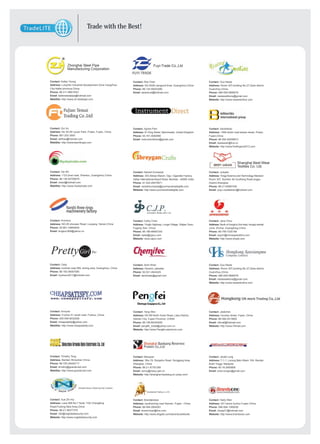 Trade with the Best!
Members




                   Zhonghai Steel Pipe                                                   Fuyi-Trade Co.,Ltd
                   Manufacturing Corporation


     Contact: Kellen Young                                            Contact: Rita Chen                                        Contact: Guo Nesta
     Address: LongTan Industrial Development Zone CangZhou            Address: NO.8308 xiangxiuli Area, Guangzhou,China         Address: Room 307,building No.27,Qixia district,
     City,HeBei province,China                                        Phone: 86-134-59203280                                    Guanzhou,China
     Phone: 86-311-89619301                                           Email: asiantrust@hotmail.com                             Phone: 086-059-5899578
     Email: kellensteelpipe@hotmail.com                                                                                         Email: nestawelldone@gmail.com
     WebSite: http://www.zh-steelpipe.com                                                                                       Website: http://www.reseedonline.com




     Contact: Gui Xu                                                  Contact: Agnes Pam                                        Contact: Sarahshao
     Address: No 35-28 Liyuan Park, Putian, Fujian, China             Address: 81 King Street, Manchester, United Kingdom       Address: 1468 shishi road taiwan street, Putian,
     Phone: 861-202-3500                                              Phone: 44-161-4082990                                     Fujian,China
     Email: sellhao@hotmail.com                                       Email: instrumentdirect@gmail.com                         Phone: 86-592-26558873
     WebSite: http://wwwnewnflcaps.com                                                                                          Email: bestsarah@live.cn
                                                                                                                                Website: http://www.fivefingers2012.com




                                                                                                                                                         Shanghai Best-Wear
                                                                                                                                                         Textiles Co. Ltd.
     Contact: Xie Wii                                                 Contact: Naresh Kumawat                                   Contact: Judylee
     Address: 1123 jimei road, Shantou, Guangzhou,China               Address: 303,Abbas Manzil, Opp. Cigarette Factory,        Address: Tongji Science and Technology Mansion
     Phone: 86-139-50706979                                           Sahar International Airport Road, Mumbai – 40059 ,India   Room 307, Number 46 GuoKang Road,angpu
     Email: xiewii@hotmail.com                                        Phone: 91-022-28270671                                    District,Shanghai
     WebSite: http://www.myskytrade.com                               Email: nareshkumawat@yourhandmadegifts.com                Phone: 86-21-65987436
                                                                      Website: http://www.yourhandmadegifts.com                 Email: yoyo.nicefashion@hotmail.com




                                                                                  (FOGANG) JEWELLERY LTD.



     Contact: Arvinhou                                                Contact: Cathy Chen                                       Contact: Jane Chou
     Address: NO.20 shousan Road, Luoyang, Henan,China                Address: Yingfo Highway, Longxi Village, Shijiao Town,    Address: North of honghui 2nd road, hongqi central
     Phone: 00-861-34894839                                           Fogang Xian, China                                        zone, Zhuhai, Guangdong,China
     Email: kingsun369@yahoo.cn                                       Phone: 86-186-66697243                                    Phone: 86-756-7230189
                                                                      Email: sales@cjpco.com                                    Email: export@chinaspeedbird.com
                                                                      Website: www.cjpco.com                                    Website: http://www.zhspb.com




     Contact: Cady                                                    Contact: Asim Khan                                        Contact: Guo Nesta
     Address: huizhan road 269, siming area, Guangzhou, China         Address: Karachi, paksitan                                Address: Room 307,building No.27,Qixia district,
     Phone: 86-182-06067580                                           Phone: 92-021-4942425                                     Guanzhou,China
     Email: myshero2011@hotmail.com                                   Email: asimtrade@gmail.com                                Phone: 086-059-5899578
                                                                                                                                Email: nestawelldone@gmail.com
                                                                                                                                Website: http://www.reseedonline.com




     Contact: Annyxie                                                 Contact: Yang Wen                                         Contact: Jaskchen
     Address: Fuzhou 51 south road, Fuzhou ,China                     Address: NO 88 North Hubin Road, Lake District,           Address: houxian street, Fujian ,China
     Phone: 000-059-8032928                                           Xiamen City, Fujian Province, CHINA                       Phone: 86-594-2513600
     Email: cheapsatisfy@yahoo.com                                    Phone: 86-158-80344055                                    Email: v9mall@hotmail.com
     WebSite: http://www.cheapsatisfy.com                             Email: pengfei_trade@yahoo.com.cn                         Website: http://www.V9mall.com
                                                                      Website: http://www.Pengfei-electronic.com




     Contact: Timothy Tong                                            Contact: Macypan                                          Contact: Jarald Long
     Address: Bantian Shnezhen China                                  Address: 3No.78, Rongshu Road, Songjiang Area,            Address: 7-1-1, Lorong Batu Nilam 10A, Bandar
     Phone: 86-755-28445717                                           Shanghai, China                                           Bukit Tinggi, Malaysia
     Email: timothy@granda-led.com                                    Phone: 86-21-57781285                                     Phone: 60-16-2600806
     WebSite: http://www.granda-led.com                               Email: winny@macy-pan.cn                                  Email: brian.longsc@gmail.com
                                                                      Website: http://shanghai-baobang.en.ywsp.com/




                             Shanghai Naxue Global Security Company

                                                                                  Doublebulls Trading co.,LTD



     Contact: Xue Zhi Hui                                             Contact: Brandjerseys                                     Contact: Harty Wan
     Address: Lane 599.No.7 Suite 1102 Chengfeng                      Address: southsiming road Xiamen, Fujian , China          Address: 201 beimo fuzhou Fujian China
     Road,Pudong New Area,China                                       Phone: 86-594-2854391                                     Phone: 086-594-1385026
     Phone: 86-21-36377370                                            Email: kinsonchan@live.com                                Email: cheap31@hotmail.com
     Email: info@nxglobalsecurity.com                                 Website: http://www.dhgate.com/store/doublebulls          Website: http://www.brandsceo.com
     Website: http://www.nxglobalsecurity.com
 