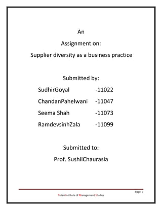 An
             Assignment on:
Supplier diversity as a business practice


              Submitted by:
   SudhirGoyal                          -11022
   ChandanPahelwani                     -11047
   Seema Shah                           -11073
   RamdevsinhZala                       -11099


               Submitted to:
         Prof. SushilChaurasia



                                                   Page 1
           TolaniInstitute of Management Studies
 