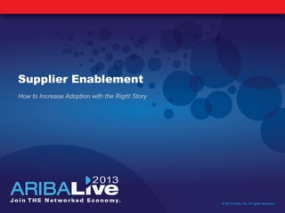 Supplier Enablement
How to Increase Adoption with the Right Story
© 2013 Ariba, Inc. All rights reserved.
 
