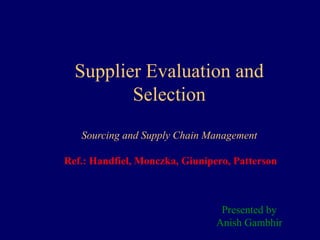 Supplier Evaluation and
Selection
Sourcing and Supply Chain Management
Ref.: Handfiel, Monczka, Giunipero, Patterson
Presented by
Anish Gambhir
 