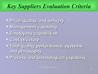 Key Suppliers Evaluation Criteria
 Price, quality, and deliveryPrice, quality, and delivery
 Management capabilityManagement capability
 Employees capabilitiesEmployees capabilities
 Cost structureCost structure
 Total quality performance, systems,Total quality performance, systems,
and philosophyand philosophy
 Process and technological capabilityProcess and technological capability
Pradeep B. OwalekarPradeep B. Owalekar
1414
 