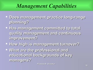 Management Capabilities
 Does management practice long-rangeDoes management practice long-range
planning?planning?
 Has management committed to totalHas management committed to total
quality management and continuousquality management and continuous
improvement?improvement?
 How high is management turnover?How high is management turnover?
 What are the professional andWhat are the professional and
educational backgrounds of keyeducational backgrounds of key
managers?managers?
Pradeep B. OwalekarPradeep B. Owalekar
1616
 