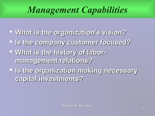 Management Capabilities
 What is the organization’s vision?What is the organization’s vision?
 Is the company customer focused?Is the company customer focused?
 What is the history of labor-What is the history of labor-
management relations?management relations?
 Is the organization making necessaryIs the organization making necessary
capital investments?capital investments?
Pradeep B. OwalekarPradeep B. Owalekar
1717
 