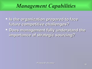 Management Capabilities
 Is the organization prepared to faceIs the organization prepared to face
future competitive challenges?future competitive challenges?
 Does management fully understand theDoes management fully understand the
importance of strategic sourcing?importance of strategic sourcing?
Pradeep B. OwalekarPradeep B. Owalekar
1818
 