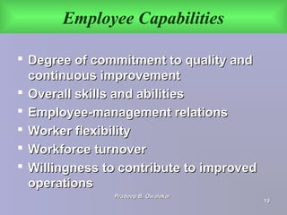 Employee Capabilities
 Degree of commitment to quality andDegree of commitment to quality and
continuous improvementcontinuous improvement
 Overall skills and abilitiesOverall skills and abilities
 Employee-management relationsEmployee-management relations
 Worker flexibilityWorker flexibility
 Workforce turnoverWorkforce turnover
 Willingness to contribute to improvedWillingness to contribute to improved
operationsoperations
Pradeep B. OwalekarPradeep B. Owalekar
1919
 