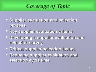 Coverage of Topic
 Supplier evaluation and selectionSupplier evaluation and selection
processprocess
 Key supplier evaluation criteriaKey supplier evaluation criteria
 Developing a supplier evaluation andDeveloping a supplier evaluation and
selection surveyselection survey
 Critical supplier selection issuesCritical supplier selection issues
 Reducing supplier evaluation andReducing supplier evaluation and
selection cycle timeselection cycle time
22
 