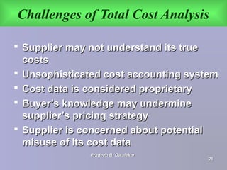 Challenges of Total Cost Analysis
 Supplier may not understand its trueSupplier may not understand its true
costscosts
 Unsophisticated cost accounting systemUnsophisticated cost accounting system
 Cost data is considered proprietaryCost data is considered proprietary
 Buyer’s knowledge may undermineBuyer’s knowledge may undermine
supplier’s pricing strategysupplier’s pricing strategy
 Supplier is concerned about potentialSupplier is concerned about potential
misuse of its cost datamisuse of its cost data
Pradeep B. OwalekarPradeep B. Owalekar
2121
 