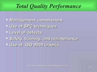 Total Quality Performance
 Management commitmentManagement commitment
 Use of SPC techniquesUse of SPC techniques
 Level of defectsLevel of defects
 Safety, training, and maintenanceSafety, training, and maintenance
 Use of ISO 9000 criteriaUse of ISO 9000 criteria
Purchasing & Supply Chain Management, 4ePurchasing & Supply Chain Management, 4e
2222
 