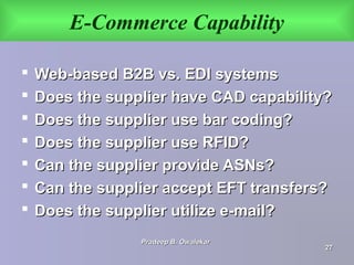 E-Commerce Capability
 Web-based B2B vs. EDI systemsWeb-based B2B vs. EDI systems
 Does the supplier have CAD capability?Does the supplier have CAD capability?
 Does the supplier use bar coding?Does the supplier use bar coding?
 Does the supplier use RFID?Does the supplier use RFID?
 Can the supplier provide ASNs?Can the supplier provide ASNs?
 Can the supplier accept EFT transfers?Can the supplier accept EFT transfers?
 Does the supplier utilize e-mail?Does the supplier utilize e-mail?
Pradeep B. OwalekarPradeep B. Owalekar
2727
 