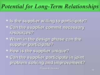 Potential for Long-Term Relationships
 Is the supplier willing to participate?Is the supplier willing to participate?
 Can the supplier commit necessaryCan the supplier commit necessary
resources?resources?
 When in the design phase can theWhen in the design phase can the
supplier participate?supplier participate?
 How is the supplier unique?How is the supplier unique?
 Can the supplier participate in jointCan the supplier participate in joint
problem solving and improvement?problem solving and improvement?
Pradeep B. OwalekarPradeep B. Owalekar
2929
 