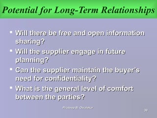 Potential for Long-Term Relationships
 Will there be free and open informationWill there be free and open information
sharing?sharing?
 Will the supplier engage in futureWill the supplier engage in future
planning?planning?
 Can the supplier maintain the buyer’sCan the supplier maintain the buyer’s
need for confidentiality?need for confidentiality?
 What is the general level of comfortWhat is the general level of comfort
between the parties?between the parties?
Pradeep B. OwalekarPradeep B. Owalekar
3030
 
