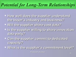 Potential for Long-Term Relationships
 How well does the supplier understandHow well does the supplier understand
the buyer’s industry and business?the buyer’s industry and business?
 Will the supplier share cost data?Will the supplier share cost data?
 Is the supplier willing to share innovationIs the supplier willing to share innovation
data early?data early?
 Can the supplier commit to dedicatedCan the supplier commit to dedicated
capacity?capacity?
 What is the supplier’s commitment level?What is the supplier’s commitment level?
Pradeep B. OwalekarPradeep B. Owalekar
3131
 