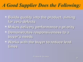 A Good Supplier Does the Following:
 Builds quality into the product, aimingBuilds quality into the product, aiming
for zero defectsfor zero defects
 Makes delivery performance a priorityMakes delivery performance a priority
 Demonstrates responsiveness to aDemonstrates responsiveness to a
buyer’s needsbuyer’s needs
 Works with the buyer to reduce leadWorks with the buyer to reduce lead
timestimes
Pradeep B. OwalekarPradeep B. Owalekar
3737
 