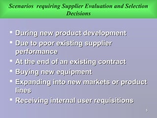 Scenarios requiring Supplier Evaluation and Selection
Decisions
 During new product developmentDuring new product development
 Due to poor existing supplierDue to poor existing supplier
performanceperformance
 At the end of an existing contractAt the end of an existing contract
 Buying new equipmentBuying new equipment
 Expanding into new markets or productExpanding into new markets or product
lineslines
 Receiving internal user requisitionsReceiving internal user requisitions
55
 