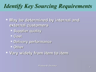 Identify Key Sourcing Requirements
 May be determined by internal andMay be determined by internal and
external customersexternal customers
 Supplier qualitySupplier quality
 CostCost
 Delivery performanceDelivery performance
 OtherOther
 Vary widely from item to itemVary widely from item to item
Pradeep B. OwalekarPradeep B. Owalekar
77
 