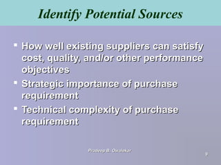 Identify Potential Sources
 How well existing suppliers can satisfyHow well existing suppliers can satisfy
cost, quality, and/or other performancecost, quality, and/or other performance
objectivesobjectives
 Strategic importance of purchaseStrategic importance of purchase
requirementrequirement
 Technical complexity of purchaseTechnical complexity of purchase
requirementrequirement
Pradeep B. OwalekarPradeep B. Owalekar
99
 