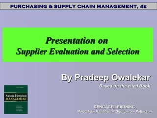 PURCHASING & SUPPLY CHAIN MANAGEMENT, 4ePURCHASING & SUPPLY CHAIN MANAGEMENT, 4e
CENGAGE LEARNINGCENGAGE LEARNING
Monczka – Handfield – Giunipero – PattersonMonczka – Handfield – Giunipero – Patterson
Presentation onPresentation on
Supplier Evaluation and SelectionSupplier Evaluation and Selection
By Pradeep OwalekarBy Pradeep Owalekar
Based on the cited BookBased on the cited Book
 