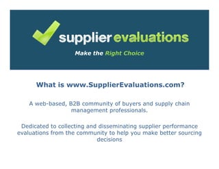 Make the Right Choice




      What is www.SupplierEvaluations.com?

    A web-based, B2B community of buyers and supply chain
                  management professionals.

 Dedicated to collecting and disseminating supplier performance
evaluations from the community to help you make better sourcing
                            decisions
 