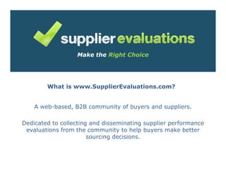 Make the Right Choice




        What is www.SupplierEvaluations.com?


    A web-based, B2B community of buyers and suppliers.

Dedicated to collecting and disseminating supplier performance
 evaluations from the community to help buyers make better
                       sourcing decisions.
 