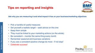 BuildersMerchantsFederation
Tips on reporting and insights
Ask why you are measuring it and what impact it has on your business/marketing objectives
• Pick a handful of useful measures
• Set yourself a realistic target – seek advice on this one
• Keep them simple
• They must be linked to your marketing actions (on the whole)
• Be consistent – monitor the same thing every month
• Remember seasonal and business variations
• If you see a consistent positive change do more - if not stop!
• Celebrate success!
 