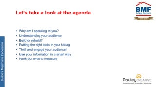 BuildersMerchantsFederation
Let’s take a look at the agenda
• Why am I speaking to you?
• Understanding your audience
• Build or rebuild?
• Putting the right tools in your kitbag
• Thrill and engage your audience!
• Use your information in a smart way
• Work out what to measure
 