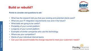 BuildersMerchantsFederation
Build or rebuild?
Points to consider and questions to ask:
• What has the research told you that your existing and potential clients want?
• What are your IT integration requirements now and in the future?
• What tools are going to be useful?
• Portability of your current platform
• Longevity of your current platform
• Examples of similar companies who use this technology
• Where are your competition?
• Wants of your individual internal teams
• Can your site accommodate the change required to meet your customers’ needs?
 